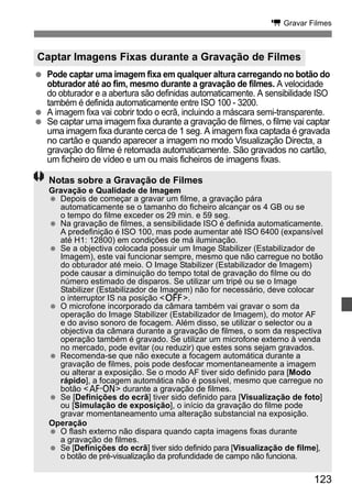 k Gravar Filmes 
  Pode captar uma imagem fixa em qualquer altura carregando no botão do 
obturador até ao fim, mesmo durante a gravação de filmes. A velocidade 
do obturador e a abertura são definidas automaticamente. A sensibilidade ISO 
também é definida automaticamente entre ISO 100 - 3200. 
  A imagem fixa vai cobrir todo o ecrã, incluindo a máscara semi-transparente. 
  Se captar uma imagem fixa durante a gravação de filmes, o filme vai captar 
uma imagem fixa durante cerca de 1 seg. A imagem fixa captada é gravada 
no cartão e quando aparecer a imagem no modo Visualização Directa, a 
gravação do filme é retomada automaticamente. São gravados no cartão, 
um ficheiro de vídeo e um ou mais ficheiros de imagens fixas. 
123 
Captar Imagens Fixas durante a Gravação de Filmes 
Notas sobre a Gravação de Filmes 
Gravação e Qualidade de Imagem 
  Depois de começar a gravar um filme, a gravação pára 
automaticamente se o tamanho do ficheiro alcançar os 4 GB ou se 
o tempo do filme exceder os 29 min. e 59 seg. 
  Na gravação de filmes, a sensibilidade ISO é definida automaticamente. 
A predefinição é ISO 100, mas pode aumentar até ISO 6400 (expansível 
até H1: 12800) em condições de má iluminação. 
  Se a objectiva colocada possuir um Image Stabilizer (Estabilizador de 
Imagem), este vai funcionar sempre, mesmo que não carregue no botão 
do obturador até meio. O Image Stabilizer (Estabilizador de Imagem) 
pode causar a diminuição do tempo total de gravação do filme ou do 
número estimado de disparos. Se utilizar um tripé ou se o Image 
Stabilizer (Estabilizador de Imagem) não for necessário, deve colocar 
o interruptor IS na posição 2. 
  O microfone incorporado da câmara também vai gravar o som da 
operação do Image Stabilizer (Estabilizador de Imagem), do motor AF 
e do aviso sonoro de focagem. Além disso, se utilizar o selector ou a 
objectiva da câmara durante a gravação de filmes, o som da respectiva 
operação também é gravado. Se utilizar um microfone externo à venda 
no mercado, pode evitar (ou reduzir) que estes sons sejam gravados. 
  Recomenda-se que não execute a focagem automática durante a 
gravação de filmes, pois pode desfocar momentaneamente a imagem 
ou alterar a exposição. Se o modo AF tiver sido definido para [Modo 
rápido], a focagem automática não é possível, mesmo que carregue no 
botão p durante a gravação de filmes. 
  Se [Definições do ecrã] tiver sido definido para [Visualização de foto] 
ou [Simulação de exposição], o início da gravação do filme pode 
gravar momentaneamento uma alteração substancial na exposição. 
Operação 
  O flash externo não dispara quando capta imagens fixas durante 
a gravação de filmes. 
  Se [Definições do ecrã] tiver sido definido para [Visualização de filme], 
o botão de pré-visualização da profundidade de campo não funciona. 
 