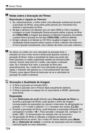 k Gravar Filmes 
Notas sobre a Gravação de Filmes 
Reprodução e Ligação ao Televisor 
  Se, repentinamente, o brilho sofrer uma alteração substancial durante 
124 
a gravação de filmes, essa parte pode parecer por momentos fixa 
durante a reprodução do filme. 
  Se ligar a câmara a um televisor com um cabo HDMI (p.140) e visualizar 
a imagem no modo Visualização Directa enquanto estiver a gravar um filme 
em [1920x1080], a imagem que aparece no televisor é pequena. No entanto, 
o próprio filme é gravado em formato [1920x1080], conforme definido. 
  Se ligar a câmara a um televisor (p.139-140) e visualizar a imagem no modo 
Visualização Directa enquanto estiver a gravar um filme, o televisor não emite som. 
(O som é gravado correctamente, mas a câmara não emite o som para o televisor.) 
Se utilizar um cartão com uma velocidade de gravação lenta, o 
indicador de cinco níveis visível à direita pode aparecer durante a 
gravação de filmes. Indica a quantidade de dados que ainda não 
foram gravados no cartão (capacidade restante da memória buffer 
interna). Quanto mais lento for o cartão, mais rápido o indicador 
sobe. Se o indicador ficar cheio, a gravação do filme pára 
automaticamente. Se o cartão tem uma velocidade de gravação 
rápida, o indicador não aparece ou o nível praticamente não sobe. 
Primeiro, grave alguns filmes de teste para ver se a velocidade de 
gravação do cartão é suficiente. 
Indicador 
Gravação e Qualidade de Imagem 
  O filme é gravado em formato MOV. 
  O filme é gravado com o Picture Style actualmente definido. 
  O filme é gravado no espaço de cor equivalente a sRGB, optimizado 
para filmes. 
Exposição 
  Com [Definições do ecrã] definido para [Visualização de filme] ou 
durante a gravação de filmes, pode ajustar o brilho da imagem 
(compensação da exposição) ao colocar o interruptor de alimentação na 
posição J e rodar o selector 5 (excepto nos modos 1/C). 
  Durante a gravação de filmes, pode bloquear a exposição (bloqueio AE) 
carregando no botão A. Para cancelar o bloqueio AE, carregue no 
botão S. (O temporizador de medição não vai funcionar.) 
  Na gravação de filmes é utilizada a medição ponderada com 
predominância ao centro. Se o modo AF estiver definido para [Modo 
dir.u (Detecção de rosto)], o controlo de exposição será de medição 
matricial ligada ao rosto detectado. 
 