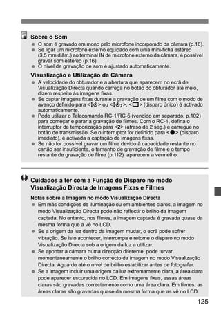 Sobre o Som 
  O som é gravado em mono pelo microfone incorporado da câmara (p.16). 
  Se ligar um microfone externo equipado com uma mini-ficha estéreo 
(3,5 mm diâm.) ao terminal IN de microfone externo da câmara, é possível 
gravar som estéreo (p.16). 
125 
  O nível de gravação de som é ajustado automaticamente. 
Visualização e Utilização da Câmara 
  A velocidade do obturador e a abertura que aparecem no ecrã de 
Visualização Directa quando carrega no botão do obturador até meio, 
dizem respeito ás imagens fixas. 
  Se captar imagens fixas durante a gravação de um filme com o modo de 
avanço definido para Q ou k, u (disparo único) é activado 
automaticamente. 
  Pode utilizar o Telecomando RC-1/RC-5 (vendido em separado, p.102) 
para começar e parar a gravação de filmes. Com o RC-1, defina o 
interruptor de temporização para 2 (atraso de 2 seg.) e carregue no 
botão de transmissão. Se o interruptor for definido para o (disparo 
imediato), é activada a captação de imagens fixas. 
  Se não for possível gravar um filme devido ã capacidade restante no 
cartão ser insuficiente, o tamanho de gravação de filme e o tempo 
restante de gravação de filme (p.112) aparecem a vermelho. 
Cuidados a ter com a Função de Disparo no modo 
Visualização Directa de Imagens Fixas e Filmes 
Notas sobre a Imagem no modo Visualização Directa 
  Em más condições de iluminação ou em ambientes claros, a imagem no 
modo Visualização Directa pode não reflectir o brilho da imagem 
captada. No entanto, nos filmes, a imagem captada é gravada quase da 
mesma forma que a vê no LCD. 
  Se a origem da luz dentro da imagem mudar, o ecrã pode sofrer 
vibração. Se isto acontecer, interrompa e retome o disparo no modo 
Visualização Directa sob a origem da luz a utilizar. 
  Se apontar a câmara numa direcção diferente, pode turvar 
momentaneamente o brilho correcto da imagem no modo Visualização 
Directa. Aguarde até o nível de brilho estabilizar antes de fotografar. 
  Se a imagem incluir uma origem da luz extremamente clara, a área clara 
pode aparecer escurecida no LCD. Em imagens fixas, essas áreas 
claras são gravadas correctamente como uma área clara. Em filmes, as 
áreas claras são gravadas quase da mesma forma que as vê no LCD. 
 