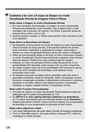 Cuidados a ter com a Função de Disparo no modo 
Visualização Directa de Imagens Fixas e Filmes 
Notas sobre a Imagem no modo Visualização Directa 
  Em más condições de iluminação, a imagem no modo Visualização 
126 
Directa pode apresentar ruído cromático. Nas imagens fixas o ruído 
cromático não é gravado. No entanto, nos filmes, é gravado quase da 
mesma forma como o vê no LCD. 
  Quando amplia a imagem, a nitidez pode parecer mais marcada do que 
é na realidade. 
Notas Sobre os Resultados de Disparo 
  Se fotografar continuamente na função de disparo no modo Visualização 
Directa durante um longo período, a temperatura interior da câmara 
pode aumentar e deteriorar a qualidade da imagem. Interrompa o 
disparo no modo Visualização Directa quando não estiver a fotografar. 
  Antes de uma exposição longa ou de fazer um filme, interrompa o disparo 
no modo Visualização Directa temporariamente e aguarde vários minutos 
antes de disparar. Desta forma evita a deterioração da imagem. 
  Disparar no modo Visualização Directa a altas temperaturas e com 
sensibilidades ISO elevadas, pode causar ruído ou cores irregulares. 
  Se captar imagens fixas com uma sensibilidade ISO elevada ou gravar 
filmes em más condições de iluminação, pode detectar riscas 
horizontais como ruído. 
  Se disparar enquanto a imagem estiver ampliada, pode não obter a 
exposição pretendida. Antes de fotografar, volte à visualização normal. 
Durante a visualização ampliada, a velocidade do obturador e a abertura 
aparecem a vermelho. Mesmo que dispare durante a visualização 
ampliada, a imagem captada mostra a visualização normal. 
Notas sobre Funções Personalizadas 
  A função de disparo no modo Visualização Directa desactiva algumas 
definições das Funções Personalizadas (p.173). 
  Se [8F.Pn II -4: Auto Lighting Optimizer (Optimizar Luz Automática)] 
(p.177) estiver especificado para uma definição diferente de [3: Desactivar], a 
imagem pode parecer brilhante, mesmo que tenha definido uma compensação 
da exposição ou uma compensação da exposição do flash inferior. 
Notas sobre objectivas e flash 
  Com super teleobjectivas não pode utilizar a função de focagem predefinida. 
  Com um Speedlite externo, não pode utilizar o bloqueio FE, o flash de 
modelação e o flash de teste. 
 