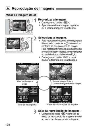 x Reprodução de Imagens 
Visor de Imagem Única 
128 
1 Reproduza a imagem. 
  Carregue no botão x. 
X Aparece a última imagem captada 
ou a última imagem visualizada. 
2 Seleccione a imagem. 
  Para reproduzir imagens a começar pela 
última, rode o selector 5 no sentido 
contrário ao dos ponteiros do relógio. 
Para reproduzir imagens a começar pela 
primeira imagem captada, rode o selector 
no sentido dos ponteiros do relógio. 
  Carregue no botão B para 
mudar o formato de visualização. 
3 Saia da reprodução de imagens. 
  Carregue no botão x para sair do 
modo de reprodução de imagens e voltar 
ao modo de câmara pronta a disparar. 
Visor de imagem 
única 
Visor do histograma 
Visor de imagem única + 
Qualidade de gravação de imagem 
Visor de informações de disparo 
 