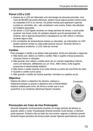 Precauções de Manuseamento 
13 
Painel LCD e LCD 
  Apesar de o LCD ser fabricado com tecnologia de elevada precisão, com 
mais de 99,99% de pixels efectivos, podem haver alguns pixels mortos entre 
os restantes 0,01% ou menos. Os pixels mortos que aparecem apenas 
a preto ou vermelho, etc., não constituem uma avaria. Estes não afectam 
as imagens gravadas. 
  Se deixar o LCD ligado durante um longo período de tempo, o ecrã pode 
queimar nos locais onde vê vestígios daquilo que foi apresentado. No 
entanto, isto é apenas temporário e desaparece se não utilizar a câmara 
durante alguns dias. 
  Em condições de temperaturas baixas ou elevadas, as indicações no LCD 
podem parecer lentas ou este pode parecer escuro. Quando estiver à 
temperatura ambiente, o LCD volta ao normal. 
Cartões 
Para proteger o cartão e os dados nele gravados, tenha em atenção o seguinte: 
  Não deixe cair, dobre ou molhe o cartão. Não o sujeite a força excessiva, 
choques físicas e vibração. 
  Não guarde nem utilize o cartão perto de um campo magnético intenso, 
como um televisor, altifalantes ou um íman. Além disso, evite lugares 
propensos à electricidade estática. 
  Não deixe o cartão exposto à luz solar directa ou perto de uma fonte de calor. 
  Guarde o cartão numa caixa. 
  Não guarde o cartão em locais quentes, húmidos ou sujeitos ao pó. 
Objectiva 
Depois de retirar a objectiva da câmara, coloque a 
Contactos 
respectiva tampa ou pouse a objectiva com a extremidade 
traseira voltada para cima, de forma a evitar que a sua 
superfície e os contactos eléctricos fiquem riscados. 
Precauções em Caso de Uso Prolongado 
Quando fotografa continuamente durante um longo período de tempo ou 
quando utiliza o modo Visualização Directa durante muito tempo, a câmara 
pode aquecer. Embora não se trate de uma avaria, segurar a câmara quente 
durante longos períodos de tempo pode causar ligeiras queimaduras na pele. 
 