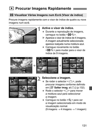 x Procurar Imagens Rapidamente 
H Visualizar Várias Imagens num Ecrã (Visor de índice) 
Procure imagens rapidamente com o visor de índice de quatro ou nove 
imagens num ecrã. 
131 
1 Active o visor de índice. 
  Durante a reprodução de imagens, 
carregue no botão I. 
X Aparece o visor de índice de 4 imagens. 
A imagem actualmente seleccionada 
aparece realçada numa moldura azul. 
  Carregue novamente no botão 
I para mudar para o visor de 
índice de 9 imagens. 
Î Î 
2 Seleccione a imagem. 
  Se rodar o selector 6, pode 
procurar imagens conforme definido 
em [4 Saltar imag. c/6] (p.132). 
  Rode o selector 5 para mover 
a moldura azul para seleccionar 
a imagem. 
  Carregue no botão u para ver 
a imagem seleccionada em modo de 
visualização normal. 
(9 imagens → 4 imagens → 1 imagem) 
 