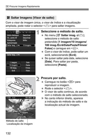 x Procurar Imagens Rapidamente 
I Saltar Imagens (Visor de salto) 
Com o visor de imagem única, o visor de índice e a visualização 
ampliada, pode rodar o selector 6 para saltar imagens. 
Método de salto 
132 
1 Seleccione o método de salto. 
  No menu [4 Saltar imag. c/6], 
seleccione o método de salto 
pretendido [1 imagem/10 imagens/ 
100 imag./Ecrã/Data/Pasta/Filmes/ 
Fotos] e carregue em 0. 
  Com o visor de índice, pode saltar um 
ecrã, seleccionando [Ecrã]. 
  Se quiser saltar pela data, seleccione 
[Data]. Para saltar por pasta, 
seleccione [Pasta]. 
2 Procure por salto. 
  Carregue no botão x para 
reproduzir a imagem. 
  Rode o selector 6. 
X O visor de salto continua, de acordo 
com o método de salto seleccionado. 
X No canto inferior direito, aparece 
a indicação do método de salto e da 
localização actual da imagem. 
Localização da imagem 
 
