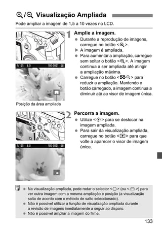 133 
u/y Visualização Ampliada 
Pode ampliar a imagem de 1,5 a 10 vezes no LCD. 
1 Amplie a imagem. 
  Durante a reprodução de imagens, 
carregue no botão u. 
X A imagem é ampliada. 
  Para aumentar a ampliação, carregue 
sem soltar o botão u. A imagem 
continua a ser ampliada até atingir 
a ampliação máxima. 
  Carregue no botão I para 
reduzir a ampliação. Mantendo o 
botão carregado, a imagem continua a 
diminuir até ao visor de imagem única. 
2 Percorra a imagem. 
  Utilize 9 para se deslocar na 
imagem ampliada. 
  Para sair da visualização ampliada, 
carregue no botão x para que 
volte a aparecer o visor de imagem 
única. 
Posição da área ampliada 
  Na visualização ampliada, pode rodar o selector 5 (ou 6) para 
ver outra imagem com a mesma ampliação e posição (a visualização 
salta de acordo com o método de salto seleccionado). 
  Não é possível utilizar a função de visualização ampliada durante 
a revisão de imagens imediatamente a seguir ao disparo. 
  Não é possível ampliar a imagem do filme. 
 