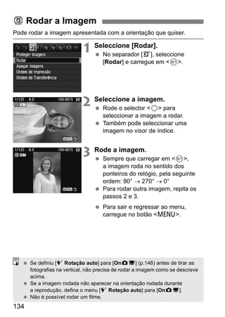 Pode rodar a imagem apresentada com a orientação que quiser. 
134 
1 Seleccione [Rodar]. 
  No separador [3], seleccione 
[Rodar] e carregue em 0. 
2 Seleccione a imagem. 
  Rode o selector 5 para 
seleccionar a imagem a rodar. 
  Também pode seleccionar uma 
imagem no visor de índice. 
3 Rode a imagem. 
  Sempre que carregar em 0, 
a imagem roda no sentido dos 
ponteiros do relógio, pela seguinte 
ordem: 90° → 270° → 0° 
  Para rodar outra imagem, repita os 
passos 2 e 3. 
  Para sair e regressar ao menu, 
carregue no botão M. 
b Rodar a Imagem 
  Se definiu [5 Rotação auto] para [OnzD] (p.146) antes de tirar as 
fotografias na vertical, não precisa de rodar a imagem como se descreve 
acima. 
  Se a imagem rodada não aparecer na orientação rodada durante 
a reprodução, defina o menu [5 Rotação auto] para [OnzD]. 
  Não é possível rodar um filme. 
 