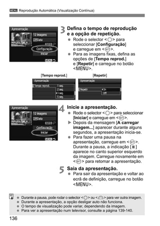 3 Reprodução Automática (Visualização Contínua) 
136 
3 Defina o tempo de reprodução 
e a opção de repetição. 
  Rode o selector 5 para 
seleccionar [Configuração] 
e carregue em 0. 
  Para as imagens fixas, defina as 
opções de [Tempo reprod.] 
e [Repetir] e carregue no botão 
M. 
[Tempo reprod.] [Repetir] 
4 Inicie a apresentação. 
  Rode o selector 5 para seleccionar 
[Iniciar] e carregue em 0. 
X Depois da mensagem [A carregar 
imagem...] aparecer durante alguns 
segundos, a apresentação inicia-se. 
  Para fazer uma pausa na 
apresentação, carregue em 0. 
Durante a pausa, a indicação [ ] 
aparece no canto superior esquerdo 
da imagem. Carregue novamente em 
0 para retomar a apresentação. 
5 Saia da apresentação. 
  Para sair da apresentação e voltar ao 
ecrã de definição, carregue no botão 
M. 
  Durante a pausa, pode rodar o selector 5 ou 6 para ver outra imagem. 
  Durante a apresentação, a opção desligar auto não funciona. 
  O tempo de visualização pode variar, dependendo da imagem. 
  Para ver a apresentação num televisor, consulte a página 139-140. 
 