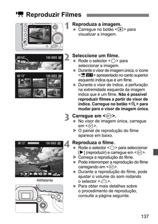137 
k Reproduzir Filmes 
1 Reproduza a imagem. 
  Carregue no botão x para 
visualizar a imagem. 
2 Seleccione um filme. 
  Rode o selector 5 para 
seleccionar a imagem. 
  Durante o visor de imagem única, o ícone 
1s apresentado no canto superior 
esquerdo indica que é um filme. 
  Durante o visor de índice, a perfuração 
na extremidade esquerda da imagem 
indica que é um filme. Não é possível 
reproduzir filmes a partir do visor de 
índice. Carregue no botão u para 
mudar para o visor de imagem única. 
3 Carregue em 0. 
  No visor de imagem única, carregue 
em 0. 
X O painel de reprodução do filme 
aparece em baixo. 
4 Reproduza o filme. 
  Rode o selector 5 para seleccionar 
[7] (reproduzir) e carregue em 0. 
X Começa a reprodução do filme. 
  Pode interromper a reprodução do filme 
carregando em 0. 
  Durante a reprodução do filme, pode 
ajustar o volume do som rodando 
o selector 6. 
  Para obter mais detalhes sobre 
o procedimento de reprodução, 
consulte a página seguinte. 
Altifalante 
 