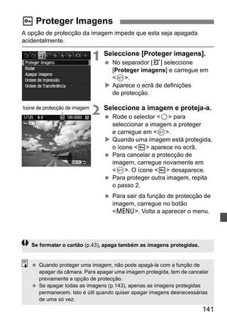 141 
K Proteger Imagens 
A opção de protecção da imagem impede que esta seja apagada 
acidentalmente. 
1 Seleccione [Proteger imagens]. 
  No separador [3] seleccione 
[Proteger imagens] e carregue em 
0. 
X Aparece o ecrã de definições 
de protecção. 
2 Seleccione a imagem e proteja-a. 
  Rode o selector 5 para 
seleccionar a imagem a proteger 
e carregue em 0. 
X Quando uma imagem está protegida, 
o ícone K aparece no ecrã. 
  Para cancelar a protecção de 
imagem, carregue novamente em 
0. O ícone K desaparece. 
  Para proteger outra imagem, repita 
o passo 2. 
  Para sair da função de protecção de 
imagem, carregue no botão 
M. Volta a aparecer o menu. 
Ícone de protecção de imagem 
Se formatar o cartão (p.43), apaga também as imagens protegidas. 
  Quando proteger uma imagem, não pode apagá-la com a função de 
apagar da câmara. Para apagar uma imagem protegida, tem de cancelar 
previamente a opção de protecção. 
  Se apagar todas as imagens (p.143), apenas as imagens protegidas 
permanecem. Isto é útil quando quiser apagar imagens desnecessárias 
de uma só vez. 
 