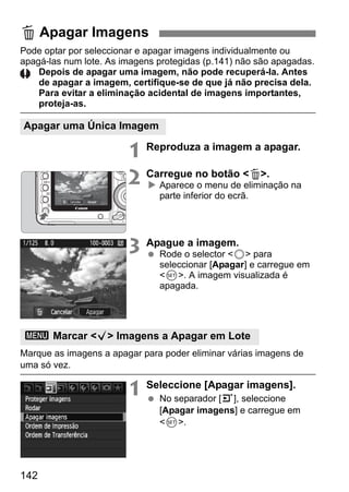 Pode optar por seleccionar e apagar imagens individualmente ou 
apagá-las num lote. As imagens protegidas (p.141) não são apagadas. 
142 
Depois de apagar uma imagem, não pode recuperá-la. Antes 
de apagar a imagem, certifique-se de que já não precisa dela. 
Para evitar a eliminação acidental de imagens importantes, 
proteja-as. 
1 Reproduza a imagem a apagar. 
2 Carregue no botão L. 
X Aparece o menu de eliminação na 
parte inferior do ecrã. 
3 Apague a imagem. 
  Rode o selector 5 para 
seleccionar [Apagar] e carregue em 
0. A imagem visualizada é 
apagada. 
Marque as imagens a apagar para poder eliminar várias imagens de 
uma só vez. 
1 Seleccione [Apagar imagens]. 
  No separador [3], seleccione 
[Apagar imagens] e carregue em 
0. 
L Apagar Imagens 
Apagar uma Única Imagem 
3 Marcar X Imagens a Apagar em Lote 
 