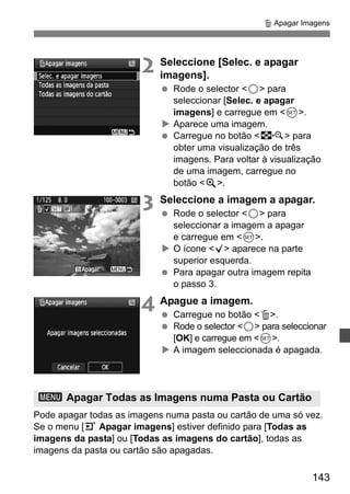 L Apagar Imagens 
143 
2 Seleccione [Selec. e apagar 
imagens]. 
  Rode o selector 5 para 
seleccionar [Selec. e apagar 
imagens] e carregue em 0. 
X Aparece uma imagem. 
  Carregue no botão I para 
obter uma visualização de três 
imagens. Para voltar à visualização 
de uma imagem, carregue no 
botão u. 
3 Seleccione a imagem a apagar. 
  Rode o selector 5 para 
seleccionar a imagem a apagar 
e carregue em 0. 
X O ícone X aparece na parte 
superior esquerda. 
  Para apagar outra imagem repita 
o passo 3. 
4 Apague a imagem. 
  Carregue no botão L. 
  Rode o selector 5 para seleccionar 
[OK] e carregue em 0. 
X A imagem seleccionada é apagada. 
3 Apagar Todas as Imagens numa Pasta ou Cartão 
Pode apagar todas as imagens numa pasta ou cartão de uma só vez. 
Se o menu [3 Apagar imagens] estiver definido para [Todas as 
imagens da pasta] ou [Todas as imagens do cartão], todas as 
imagens da pasta ou cartão são apagadas. 
 
