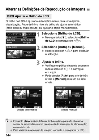 Alterar as Definições de Reprodução de Imagens 
3 Ajustar o Brilho do LCD 
O brilho do LCD é ajustado automaticamente para uma óptima 
visualização. Pode definir o nível de brilho do ajuste automático 
(mais claro ou mais escuro) ou ajustar o brilho manualmente. 
144 
1 Seleccione [Brilho do LCD]. 
  No separador [6], seleccione [Brilho 
do LCD] e carregue em 0. 
2 Seleccione [Auto] ou [Manual]. 
  Rode o selector 6 para efectuar 
a selecção. 
3 Ajuste o brilho. 
  Verifique o gráfico cinzento enquanto 
roda o selector 5 e carregue 
em 0. 
  Pode ajustar [Auto] para um de três 
níveis e [Manual] para um de sete 
níveis. 
Ajuste automático Ajuste manual 
  Enquanto [Auto] estiver definido, tenha cuidado para não obstruir o 
sensor de luz circular externo (à esquerda do interruptor de alimentação) 
com o dedo, etc. 
  Para verificar a exposição da imagem, consulte o histograma (p.130). 
 