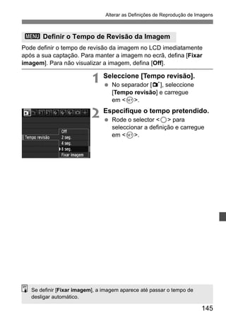 Alterar as Definições de Reprodução de Imagens 
3 Definir o Tempo de Revisão da Imagem 
Pode definir o tempo de revisão da imagem no LCD imediatamente 
após a sua captação. Para manter a imagem no ecrã, defina [Fixar 
imagem]. Para não visualizar a imagem, defina [Off]. 
145 
1 Seleccione [Tempo revisão]. 
  No separador [1], seleccione 
[Tempo revisão] e carregue 
em 0. 
2 Especifique o tempo pretendido. 
  Rode o selector 5 para 
seleccionar a definição e carregue 
em 0. 
Se definir [Fixar imagem], a imagem aparece até passar o tempo de 
desligar automático. 
 