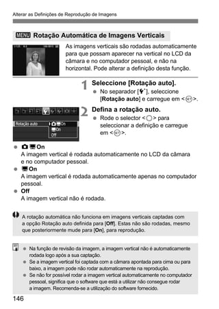 Alterar as Definições de Reprodução de Imagens 
3 Rotação Automática de Imagens Verticais 
146 
As imagens verticais são rodadas automaticamente 
para que possam aparecer na vertical no LCD da 
câmara e no computador pessoal, e não na 
horizontal. Pode alterar a definição desta função. 
1 Seleccione [Rotação auto]. 
  No separador [5], seleccione 
[Rotação auto] e carregue em 0. 
2 Defina a rotação auto. 
  Rode o selector 5 para 
seleccionar a definição e carregue 
em 0. 
  zDOn 
A imagem vertical é rodada automaticamente no LCD da câmara 
e no computador pessoal. 
  DOn 
A imagem vertical é rodada automaticamente apenas no computador 
pessoal. 
  Off 
A imagem vertical não é rodada. 
A rotação automática não funciona em imagens verticais captadas com 
a opção Rotação auto definida para [Off]. Estas não são rodadas, mesmo 
que posteriormente mude para [On], para reprodução. 
  Na função de revisão da imagem, a imagem vertical não é automaticamente 
rodada logo após a sua captação. 
  Se a imagem vertical foi captada com a câmara apontada para cima ou para 
baixo, a imagem pode não rodar automaticamente na reprodução. 
  Se não for possível rodar a imagem vertical automaticamente no computador 
pessoal, significa que o software que está a utilizar não consegue rodar 
a imagem. Recomenda-se a utilização do software fornecido. 
 