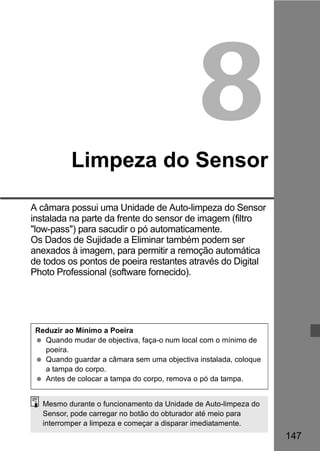 147 
8 
Limpeza do Sensor 
A câmara possui uma Unidade de Auto-limpeza do Sensor 
instalada na parte da frente do sensor de imagem (filtro 
low-pass) para sacudir o pó automaticamente. 
Os Dados de Sujidade a Eliminar também podem ser 
anexados à imagem, para permitir a remoção automática 
de todos os pontos de poeira restantes através do Digital 
Photo Professional (software fornecido). 
Reduzir ao Mínimo a Poeira 
  Quando mudar de objectiva, faça-o num local com o mínimo de 
poeira. 
  Quando guardar a câmara sem uma objectiva instalada, coloque 
a tampa do corpo. 
  Antes de colocar a tampa do corpo, remova o pó da tampa. 
Mesmo durante o funcionamento da Unidade de Auto-limpeza do 
Sensor, pode carregar no botão do obturador até meio para 
interromper a limpeza e começar a disparar imediatamente. 
 