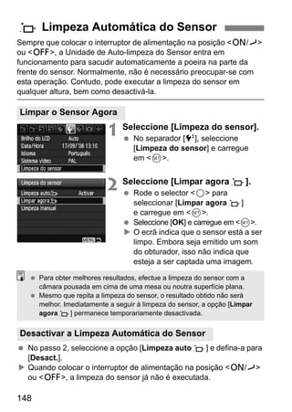 f Limpeza Automática do Sensor 
Sempre que colocar o interruptor de alimentação na posição 1/J 
ou 2, a Unidade de Auto-limpeza do Sensor entra em 
funcionamento para sacudir automaticamente a poeira na parte da 
frente do sensor. Normalmente, não é necessário preocupar-se com 
esta operação. Contudo, pode executar a limpeza do sensor em 
qualquer altura, bem como desactivá-la. 
Limpar o Sensor Agora 
  Para obter melhores resultados, efectue a limpeza do sensor com a 
câmara pousada em cima de uma mesa ou noutra superfície plana. 
  Mesmo que repita a limpeza do sensor, o resultado obtido não será 
melhor. Imediatamente a seguir à limpeza do sensor, a opção [Limpar 
agoraf] permanece temporariamente desactivada. 
Desactivar a Limpeza Automática do Sensor 
148 
1 Seleccione [Limpeza do sensor]. 
  No separador [6], seleccione 
[Limpeza do sensor] e carregue 
em 0. 
2 Seleccione [Limpar agoraf]. 
  Rode o selector 5 para 
seleccionar [Limpar agoraf] 
e carregue em 0. 
  Seleccione [OK] e carregue em 0. 
X O ecrã indica que o sensor está a ser 
limpo. Embora seja emitido um som 
do obturador, isso não indica que 
esteja a ser captada uma imagem. 
  No passo 2, seleccione a opção [Limpeza autof] e defina-a para 
[Desact.]. 
X Quando colocar o interruptor de alimentação na posição 1/J 
ou 2, a limpeza do sensor já não é executada. 
 