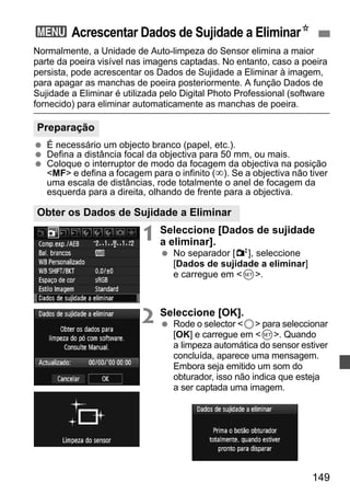 3 Acrescentar Dados de Sujidade a EliminarN 
Normalmente, a Unidade de Auto-limpeza do Sensor elimina a maior 
parte da poeira visível nas imagens captadas. No entanto, caso a poeira 
persista, pode acrescentar os Dados de Sujidade a Eliminar à imagem, 
para apagar as manchas de poeira posteriormente. A função Dados de 
Sujidade a Eliminar é utilizada pelo Digital Photo Professional (software 
fornecido) para eliminar automaticamente as manchas de poeira. 
  É necessário um objecto branco (papel, etc.). 
  Defina a distância focal da objectiva para 50 mm, ou mais. 
  Coloque o interruptor de modo da focagem da objectiva na posição 
MF e defina a focagem para o infinito (∞). Se a objectiva não tiver 
uma escala de distâncias, rode totalmente o anel de focagem da 
esquerda para a direita, olhando de frente para a objectiva. 
1 Seleccione [Dados de sujidade 
149 
a eliminar]. 
  No separador [2], seleccione 
[Dados de sujidade a eliminar] 
e carregue em 0. 
2 Seleccione [OK]. 
  Rode o selector 5 para seleccionar 
[OK] e carregue em 0. Quando 
a limpeza automática do sensor estiver 
concluída, aparece uma mensagem. 
Embora seja emitido um som do 
obturador, isso não indica que esteja 
a ser captada uma imagem. 
Preparação 
Obter os Dados de Sujidade a Eliminar 
 
