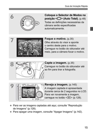 Guia de Iniciação Rápida 
6 Coloque o Selector de Modos na 
posição <1> (Auto Total). (p.48) 
Todas as definições necessárias da 
câmara serão especificadas 
automaticamente. 
15 
7 Foque o motivo. (p.35) 
Olhe através do visor e aponte 
o centro deste para o motivo. 
Carregue no botão do obturador até 
meio, para a câmara focar o motivo. 
8 Capte a imagem. (p.35) 
Carregue no botão do obturador até 
ao fim para tirar a fotografia. 
9 Reveja a imagem. (p.145) 
A imagem captada é apresentada 
durante cerca de 2 segundos no LCD. 
Para ver novamente a imagem, 
carregue no botão <x> (p.128). 
  Para ver as imagens captadas até aqui, consulte “Reprodução 
de Imagens” (p.128). 
  Para apagar uma imagem, consulte “Apagar Imagens” (p.142). 
 