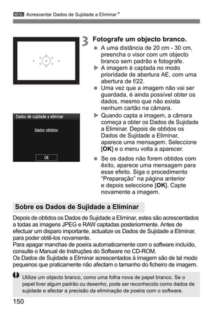 3 Acrescentar Dados de Sujidade a EliminarN 
Sobre os Dados de Sujidade a Eliminar 
150 
3 Fotografe um objecto branco. 
  A uma distância de 20 cm - 30 cm, 
preencha o visor com um objecto 
branco sem padrão e fotografe. 
X A imagem é captada no modo 
prioridade de abertura AE, com uma 
abertura de f/22. 
  Uma vez que a imagem não vai ser 
guardada, é ainda possível obter os 
dados, mesmo que não exista 
nenhum cartão na câmara. 
X Quando capta a imagem, a câmara 
começa a obter os Dados de Sujidade 
a Eliminar. Depois de obtidos os 
Dados de Sujidade a Eliminar, 
aparece uma mensagem. Seleccione 
[OK] e o menu volta a aparecer. 
  Se os dados não forem obtidos com 
êxito, aparece uma mensagem para 
esse efeito. Siga o procedimento 
“Preparação” na página anterior 
e depois seleccione [OK]. Capte 
novamente a imagem. 
Depois de obtidos os Dados de Sujidade a Eliminar, estes são acrescentados 
a todas as imagens JPEG e RAW captadas posteriormente. Antes de 
efectuar um disparo importante, actualize os Dados de Sujidade a Eliminar, 
para poder obtê-los novamente. 
Para apagar manchas de poeira automaticamente com o software incluído, 
consulte o Manual de Instruções do Software no CD-ROM. 
Os Dados de Sujidade a Eliminar acrescentados à imagem são de tal modo 
pequenos que praticamente não afectam o tamanho do ficheiro de imagem. 
Utilize um objecto branco, como uma folha nova de papel branco. Se o 
papel tiver algum padrão ou desenho, pode ser reconhecido como dados de 
sujidade e afectar a precisão da eliminação de poeira com o software. 
 