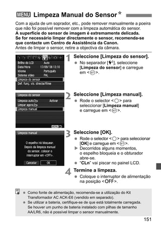 3 Limpeza Manual do SensorN 
Com a ajuda de um soprador, etc., pode remover manualmente a poeira 
que não foi possível remover com a limpeza automática do sensor. 
A superfície do sensor de imagem é extremamente delicada. 
Se for necessário limpar directamente o sensor, recomenda-se 
que contacte um Centro de Assistência da Canon. 
Antes de limpar o sensor, retire a objectiva da câmara. 
1 Seleccione [Limpeza do sensor]. 
151 
  No separador [6], seleccione 
[Limpeza do sensor] e carregue 
em 0. 
2 Seleccione [Limpeza manual]. 
  Rode o selector 5 para 
seleccionar [Limpeza manual] 
e carregue em 0. 
3 Seleccione [OK]. 
  Rode o selector 5 para seleccionar 
[OK] e carregue em 0. 
X Decorridos alguns momentos, 
o espelho bloqueia e o obturador 
abre-se. 
  “CLn” vai piscar no painel LCD. 
4 Termine a limpeza. 
  Coloque o interruptor de alimentação 
na posição 2. 
  Como fonte de alimentação, recomenda-se a utilização do Kit 
Transformador AC ACK-E6 (vendido em separado). 
  Se utilizar a bateria, certifique-se de que está totalmente carregada. 
Se houver um punho de bateria instalado com pilhas de tamanho 
AA/LR6, não é possível limpar o sensor manualmente. 
 
