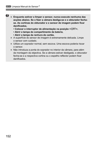 3 Limpeza Manual do SensorN 
  Enquanto estiver a limpar o sensor, nunca execute nenhuma das 
152 
acções abaixo. Se o fizer a câmara desliga-se e o obturador fecha-se. 
As cortinas do obturador e o sensor de imagem podem ficar 
danificados. 
• Colocar o interruptor de alimentação na posição 2. 
• Abrir a tampa do compartimento da bateria. 
• Abrir a tampa da ranhura do cartão. 
  A superfície do sensor de imagem é extremamente delicada. Limpe 
o sensor com cuidado. 
  Utilize um soprador normal, sem escova. Uma escova poderia riscar 
o sensor. 
  Não introduza a ponta do soprador no interior da câmara, para além 
da montagem da objectiva. Se a câmara estiver desligada, o obturador 
fecha-se e a respectiva cortina ou o espelho reflector podem ficar 
danificados. 
 