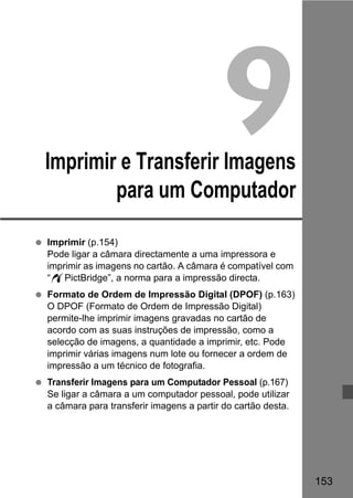 153 
9 
Imprimir e Transferir Imagens 
para um Computador 
  Imprimir (p.154) 
Pode ligar a câmara directamente a uma impressora e 
imprimir as imagens no cartão. A câmara é compatível com 
“wPictBridge”, a norma para a impressão directa. 
  Formato de Ordem de Impressão Digital (DPOF) (p.163) 
O DPOF (Formato de Ordem de Impressão Digital) 
permite-lhe imprimir imagens gravadas no cartão de 
acordo com as suas instruções de impressão, como a 
selecção de imagens, a quantidade a imprimir, etc. Pode 
imprimir várias imagens num lote ou fornecer a ordem de 
impressão a um técnico de fotografia. 
  Transferir Imagens para um Computador Pessoal (p.167) 
Se ligar a câmara a um computador pessoal, pode utilizar 
a câmara para transferir imagens a partir do cartão desta. 
 