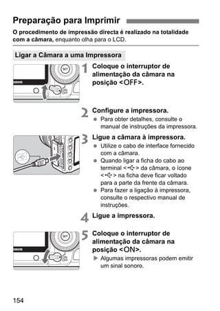 Preparação para Imprimir 
O procedimento de impressão directa é realizado na totalidade 
com a câmara, enquanto olha para o LCD. 
Ligar a Câmara a uma Impressora 
154 
1 Coloque o interruptor de 
alimentação da câmara na 
posição 2. 
2 Configure a impressora. 
  Para obter detalhes, consulte o 
manual de instruções da impressora. 
3 Ligue a câmara à impressora. 
  Utilize o cabo de interface fornecido 
com a câmara. 
  Quando ligar a ficha do cabo ao 
terminal D da câmara, o ícone 
D na ficha deve ficar voltado 
para a parte da frente da câmara. 
  Para fazer a ligação à impressora, 
consulte o respectivo manual de 
instruções. 
4 Ligue a impressora. 
5 Coloque o interruptor de 
alimentação da câmara na 
posição 1. 
X Algumas impressoras podem emitir 
um sinal sonoro. 
 