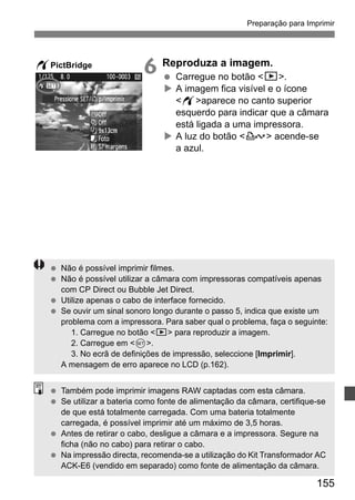 Preparação para Imprimir 
155 
6 Reproduza a imagem. 
  Carregue no botão x. 
X A imagem fica visível e o ícone 
waparece no canto superior 
esquerdo para indicar que a câmara 
está ligada a uma impressora. 
X A luz do botão l acende-se 
a azul. 
wPictBridge 
  Não é possível imprimir filmes. 
  Não é possível utilizar a câmara com impressoras compatíveis apenas 
com CP Direct ou Bubble Jet Direct. 
  Utilize apenas o cabo de interface fornecido. 
  Se ouvir um sinal sonoro longo durante o passo 5, indica que existe um 
problema com a impressora. Para saber qual o problema, faça o seguinte: 
1. Carregue no botão x para reproduzir a imagem. 
2. Carregue em 0. 
3. No ecrã de definições de impressão, seleccione [Imprimir]. 
A mensagem de erro aparece no LCD (p.162). 
  Também pode imprimir imagens RAW captadas com esta câmara. 
  Se utilizar a bateria como fonte de alimentação da câmara, certifique-se 
de que está totalmente carregada. Com uma bateria totalmente 
carregada, é possível imprimir até um máximo de 3,5 horas. 
  Antes de retirar o cabo, desligue a câmara e a impressora. Segure na 
ficha (não no cabo) para retirar o cabo. 
  Na impressão directa, recomenda-se a utilização do Kit Transformador AC 
ACK-E6 (vendido em separado) como fonte de alimentação da câmara. 
 