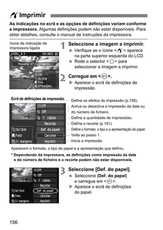 As indicações no ecrã e as opções de definições variam conforme 
a impressora. Algumas definições podem não estar disponíveis. Para 
obter detalhes, consulte o manual de instruções da impressora. 
Aparecem o formato, o tipo de papel e a apresentação que definiu. 
156 
1 Seleccione a imagem a imprimir. 
  Verifique se o ícone w aparece 
na parte superior esquerda do LCD. 
  Rode o selector 5 para 
seleccionar a imagem a imprimir. 
2 Carregue em 0. 
X Aparece o ecrã de definições de 
impressão. 
Define os efeitos de impressão (p.158). 
Activa ou desactiva a impressão da data ou 
do número de ficheiro. 
Define a quantidade de impressões. 
Define o recorte (p.161). 
Define o formato, o tipo e a apresentação do papel. 
Volta ao passo 1. 
Inicia a impressão. 
3 Seleccione [Def. do papel]. 
  Seleccione [Def. do papel] 
e carregue em 0. 
X Aparece o ecrã de definições 
do papel. 
wImprimir 
Ícone de indicação de 
impressora ligada 
Ecrã de definições de impressão 
* Dependendo da impressora, as definições como impressão da data 
e do número de ficheiro e o recorte podem não estar disponíveis. 
 