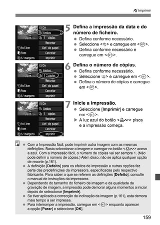 wImprimir 
5 Defina a impressão da data e do 
número de ficheiro. 
  Defina conforme necessário. 
  Seleccione I e carregue em 0. 
  Defina conforme necessário e 
159 
carregue em 0. 
6 Defina o número de cópias. 
  Defina conforme necessário. 
  Seleccione R e carregue em 0. 
  Defina o número de cópias e carregue 
em 0. 
7 Inicie a impressão. 
  Seleccione [Imprimir] e carregue 
em 0. 
X A luz azul do botão l pisca 
e a impressão começa. 
  Com a Impressão fácil, pode imprimir outra imagem com as mesmas 
definições. Basta seleccionar a imagem e carregar no botão l aceso 
a azul. Com a Impressão fácil, o número de cópias vai ser sempre 1. (Não 
pode definir o número de cópias.) Além disso, não se aplica qualquer opção 
de recorte (p.161). 
  A definição [Defeito] para os efeitos de impressão e outras opções faz 
parte das predefinições da impressora, especificadas pelo respectivo 
fabricante. Para saber a que se referem as definições [Defeito], consulte 
o manual de instruções da impressora. 
  Dependendo do tamanho do ficheiro de imagem e da qualidade de 
gravação de imagem, a impressão pode demorar alguns momentos a iniciar 
depois de seleccionar [Imprimir]. 
  Se tiver aplicado a correcção de inclinação da imagem (p.161), esta demora 
mais tempo a ser impressa. 
  Para interromper a impressão, carregue em 0 enquanto aparecer 
a opção [Parar] e seleccione [OK]. 
 