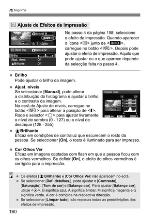 wImprimir 
e Ajuste de Efeitos de Impressão 
160 
No passo 4 da página 158, seleccione 
o efeito de impressão. Quando aparecer 
o ícone e junto de z, 
carregue no botão B. Depois pode 
ajustar o efeito de impressão. Aquilo que 
pode ajustar ou o que aparece depende 
da selecção feita no passo 4. 
  Brilho 
Pode ajustar o brilho da imagem. 
  Ajust. níveis 
Se seleccionar [Manual], pode alterar 
a distribuição do histograma e ajustar o brilho 
e o contraste da imagem. 
No ecrã de Ajuste de níveis, carregue no 
botão B para alterar a posição de h. 
Rode o selector 5 para ajustar livremente 
o nível de sombra (0 - 127) ou o nível de 
destaque (128 - 255). 
  kBrilhante 
Eficaz em condições de contraluz que escurecem o rosto da 
pessoa. Se seleccionar [On], o rosto é iluminado para ser impresso. 
  Cor Olhos Ver 
Eficaz em imagens captadas com flash em que a pessoa ficou com 
os olhos vermelhos. Se definir [On], o efeito de olhos vermelhos é 
corrigido para a impressão. 
  Os efeitos [kBrilhante] e [Cor Olhos Ver] não aparecem no ecrã. 
  Se seleccionar [Def. detalhes.], pode ajustar o [Contraste], 
[Saturação], [Tom de cor] e [Balanço cor]. Para ajustar [Balanço cor], 
utilize 9. B significa azul, A significa âmbar, M significa magenta e G 
significa verde. A cor é corrigida na respectiva direcção. 
  Se seleccionar [Limpar tudo], são repostas todas as predefinições dos 
efeitos de impressão. 
 