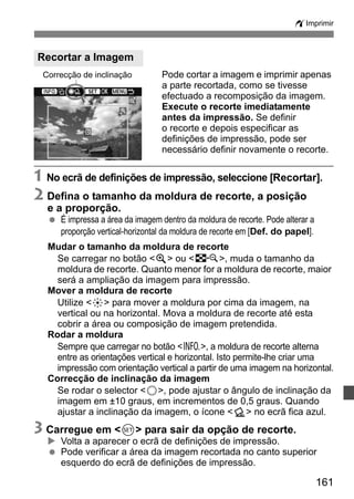 wImprimir 
Pode cortar a imagem e imprimir apenas 
a parte recortada, como se tivesse 
efectuado a recomposição da imagem. 
Execute o recorte imediatamente 
antes da impressão. Se definir 
o recorte e depois especificar as 
definições de impressão, pode ser 
necessário definir novamente o recorte. 
Recortar a Imagem 
Correcção de inclinação 
1 No ecrã de definições de impressão, seleccione [Recortar]. 
2 Defina o tamanho da moldura de recorte, a posição 
e a proporção. 
161 
  É impressa a área da imagem dentro da moldura de recorte. Pode alterar a 
proporção vertical-horizontal da moldura de recorte em [Def. do papel]. 
Mudar o tamanho da moldura de recorte 
Se carregar no botão u ou I, muda o tamanho da 
moldura de recorte. Quanto menor for a moldura de recorte, maior 
será a ampliação da imagem para impressão. 
Mover a moldura de recorte 
Utilize 9 para mover a moldura por cima da imagem, na 
vertical ou na horizontal. Mova a moldura de recorte até esta 
cobrir a área ou composição de imagem pretendida. 
Rodar a moldura 
Sempre que carregar no botão B, a moldura de recorte alterna 
entre as orientações vertical e horizontal. Isto permite-lhe criar uma 
impressão com orientação vertical a partir de uma imagem na horizontal. 
Correcção de inclinação da imagem 
Se rodar o selector 5, pode ajustar o ângulo de inclinação da 
imagem em ±10 graus, em incrementos de 0,5 graus. Quando 
ajustar a inclinação da imagem, o ícone O no ecrã fica azul. 
3 Carregue em 0 para sair da opção de recorte. 
X Volta a aparecer o ecrã de definições de impressão. 
  Pode verificar a área da imagem recortada no canto superior 
esquerdo do ecrã de definições de impressão. 
 