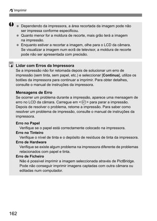 wImprimir 
  Dependendo da impressora, a área recortada da imagem pode não 
162 
ser impressa conforme especificou. 
  Quanto menor for a moldura de recorte, mais grão terá a imagem 
na impressão. 
  Enquanto estiver a recortar a imagem, olhe para o LCD da câmara. 
Se visualizar a imagem num ecrã de televisor, a moldura de recorte 
pode não ser apresentada com precisão. 
Lidar com Erros da Impressora 
Se a impressão não for retomada depois de solucionar um erro de 
impressão (sem tinta, sem papel, etc.) e seleccionar [Continua], utilize os 
botões da impressora para continuar a imprimir. Para obter detalhes, 
consulte o manual de instruções da impressora. 
Mensagens de Erro 
Se ocorrer um problema durante a impressão, aparece uma mensagem de 
erro no LCD da câmara. Carregue em 0 para parar a impressão. 
Depois de resolver o problema, retome a impressão. Para saber como 
resolver um problema de impressão, consulte o manual de instruções da 
impressora. 
Erro no Papel 
Verifique se o papel está correctamente colocado na impressora. 
Erro no Tinteiro 
Verifique o nível de tinta e o depósito de resíduos de tinta da impressora. 
Erro de Hardware 
Verifique se existe algum problema na impressora diferente de problemas 
relacionados com papel e tinta. 
Erro de Ficheiro 
Não é possível imprimir a imagem seleccionada através de PictBridge. 
Pode não conseguir imprimir imagens captadas com outra câmara ou 
editadas num computador. 
 