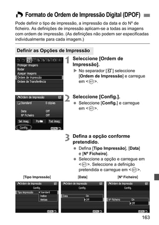 W Formato de Ordem de Impressão Digital (DPOF) 
Pode definir o tipo de impressão, a impressão da data e do Nº de 
ficheiro. As definições de impressão aplicam-se a todas as imagens 
com ordem de impressão. (As definições não podem ser especificadas 
individualmente para cada imagem.) 
163 
Definir as Opções de Impressão 
1 Seleccione [Ordem de 
Impressão]. 
X No separador [3] seleccione 
[Ordem de Impressão] e carregue 
em 0. 
2 Seleccione [Config.]. 
  Seleccione [Config.] e carregue 
em 0. 
3 Defina a opção conforme 
pretendido. 
  Defina [Tipo Impressão], [Data] 
e [Nº Ficheiro]. 
  Seleccione a opção e carregue em 
0. Seleccione a definição 
pretendida e carregue em 0. 
[Tipo Impressão] [Data] [Nº Ficheiro] 
 