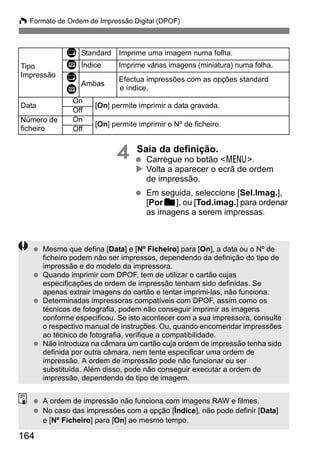 W Formato de Ordem de Impressão Digital (DPOF) 
164 
4 Saia da definição. 
  Carregue no botão 7. 
X Volta a aparecer o ecrã de ordem 
de impressão. 
  Em seguida, seleccione [Sel.Imag.], 
[Porn], ou [Tod.imag.] para ordenar 
as imagens a serem impressas. 
Tipo 
Impressão 
K Standard Imprime uma imagem numa folha. 
L Índice Imprime várias imagens (miniatura) numa folha. 
K 
L Ambas Efectua impressões com as opções standard 
e índice. 
Data On Off [On] permite imprimir a data gravada. 
Número de 
ficheiro 
On [On] permite imprimir o Nº de ficheiro. Off 
  Mesmo que defina [Data] e [Nº Ficheiro] para [On], a data ou o Nº de 
ficheiro podem não ser impressos, dependendo da definição do tipo de 
impressão e do modelo da impressora. 
  Quando imprimir com DPOF, tem de utilizar o cartão cujas 
especificações de ordem de impressão tenham sido definidas. Se 
apenas extrair imagens do cartão e tentar imprimi-las, não funciona. 
  Determinadas impressoras compatíveis com DPOF, assim como os 
técnicos de fotografia, podem não conseguir imprimir as imagens 
conforme especificou. Se isto acontecer com a sua impressora, consulte 
o respectivo manual de instruções. Ou, quando encomendar impressões 
ao técnico de fotografia, verifique a compatibilidade. 
  Não introduza na câmara um cartão cuja ordem de impressão tenha sido 
definida por outra câmara, nem tente especificar uma ordem de 
impressão. A ordem de impressão pode não funcionar ou ser 
substituída. Além disso, pode não conseguir executar a ordem de 
impressão, dependendo do tipo de imagem. 
  A ordem de impressão não funciona com imagens RAW e filmes. 
  No caso das impressões com a opção [Índice], não pode definir [Data] 
e [Nº Ficheiro] para [On] ao mesmo tempo. 
 