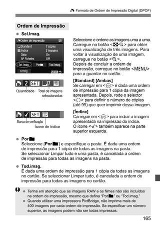 W Formato de Ordem de Impressão Digital (DPOF) 
165 
Ordem de Impressão 
  Sel.Imag. 
Seleccione e ordene as imagens uma a uma. 
Carregue no botão I para obter 
uma visualização de três imagens. Para 
voltar à visualização de uma imagem, 
carregue no botão u. 
Depois de concluir a ordem de 
impressão, carregue no botão M 
para a guardar no cartão. 
[Standard] [Ambas] 
Se carregar em 0 é dada uma ordem 
de impressão para 1 cópia da imagem 
apresentada. Depois, rode o selector 
5 para definir o número de cópias 
(até 99) que quer imprimir dessa imagem. 
[Índice] 
Carregue em 0 para incluir a imagem 
apresentada na impressão do índice. 
O ícone X também aparece na parte 
superior esquerda. 
Quantidade Total de imagens 
Marca de verificação 
Ícone de índice 
  Porn 
seleccionadas 
Seleccione [Porn] e especifique a pasta. É dada uma ordem 
de impressão para 1 cópia de todas as imagens na pasta. 
Se seleccionar Limpar tudo e uma pasta, é cancelada a ordem 
de impressão para todas as imagens na pasta. 
  Tod.imag. 
É dada uma ordem de impressão para 1 cópia de todas as imagens 
no cartão. Se seleccionar Limpar tudo, é cancelada a ordem de 
impressão para todas as imagens no cartão. 
  Tenha em atenção que as imagens RAW e os filmes não são incluídos 
na ordem de impressão, mesmo que defina “Porn” ou “Tod.imag.” 
  Quando utilizar uma impressora PictBridge, não imprima mais de 
400 imagens por cada ordem de impressão. Se especificar um número 
superior, as imagens podem não ser todas impressas. 
 