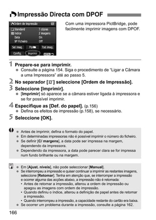 WImpressão Directa com DPOF 
166 
Com uma impressora PictBridge, pode 
facilmente imprimir imagens com DPOF. 
1 Prepare-se para imprimir. 
  Consulte a página 154. Siga o procedimento de “Ligar a Câmara 
a uma Impressora” até ao passo 5. 
2 No separador [3] seleccione [Ordem de Impressão]. 
3 Seleccione [Imprimir]. 
  [Imprimir] só aparece se a câmara estiver ligada à impressora e 
se for possível imprimir. 
4 Especifique as [Def. do papel]. (p.156) 
  Defina os efeitos de impressão (p.158), se necessário. 
5 Seleccione [OK]. 
  Antes de imprimir, defina o formato do papel. 
  Em determinadas impressoras não é possível imprimir o número do ficheiro. 
  Se definir [C/ margens], a data pode ser impressa na margem, 
dependendo da impressora. 
  Dependendo da impressora, a data pode parecer clara se for impressa 
num fundo brilhante ou na margem. 
  Em [Ajust. níveis], não pode seleccionar [Manual]. 
  Se interrompeu a impressão e quiser continuar a imprimir as restantes imagens, 
seleccione [Retomar]. Tenha em atenção que, se interromper a impressão 
e ocorrer alguma das acções abaixo, a impressão não é retomada: 
• Antes de retomar a impressão, alterou a ordem de impressão ou 
apagou as imagens com ordem de impressão. 
• Quando definiu o índice, alterou a definição de papel antes de retomar 
a impressão. 
• Quando interrompeu a impressão, a capacidade restante do cartão era baixa. 
  Se ocorrer um problema durante a impressão, consulte a página 162. 
 