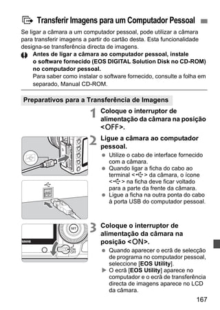 d Transferir Imagens para um Computador Pessoal 
Se ligar a câmara a um computador pessoal, pode utilizar a câmara 
para transferir imagens a partir do cartão desta. Esta funcionalidade 
designa-se transferência directa de imagens. 
Antes de ligar a câmara ao computador pessoal, instale 
o software fornecido (EOS DIGITAL Solution Disk no CD-ROM) 
no computador pessoal. 
Para saber como instalar o software fornecido, consulte a folha em 
separado, Manual CD-ROM. 
167 
Preparativos para a Transferência de Imagens 
1 Coloque o interruptor de 
alimentação da câmara na posição 
2. 
2 Ligue a câmara ao computador 
pessoal. 
  Utilize o cabo de interface fornecido 
com a câmara. 
  Quando ligar a ficha do cabo ao 
terminal D da câmara, o ícone 
D na ficha deve ficar voltado 
para a parte da frente da câmara. 
  Ligue a ficha na outra ponta do cabo 
à porta USB do computador pessoal. 
3 Coloque o interruptor de 
alimentação da câmara na 
posição 1. 
  Quando aparecer o ecrã de selecção 
de programa no computador pessoal, 
seleccione [EOS Utility]. 
X O ecrã [EOS Utility] aparece no 
computador e o ecrã de transferência 
directa de imagens aparece no LCD 
da câmara. 
 