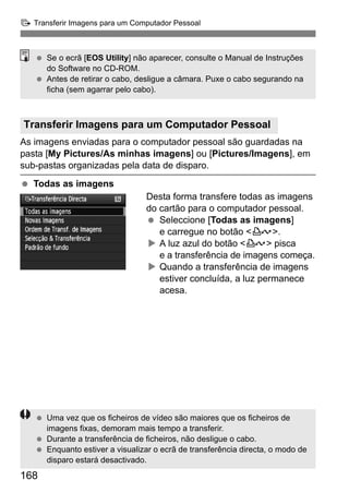d Transferir Imagens para um Computador Pessoal 
  Se o ecrã [EOS Utility] não aparecer, consulte o Manual de Instruções 
Transferir Imagens para um Computador Pessoal 
As imagens enviadas para o computador pessoal são guardadas na 
pasta [My Pictures/As minhas imagens] ou [Pictures/Imagens], em 
sub-pastas organizadas pela data de disparo. 
  Todas as imagens 
168 
Desta forma transfere todas as imagens 
do cartão para o computador pessoal. 
  Seleccione [Todas as imagens] 
e carregue no botão l. 
X A luz azul do botão l pisca 
e a transferência de imagens começa. 
X Quando a transferência de imagens 
estiver concluída, a luz permanece 
acesa. 
do Software no CD-ROM. 
  Antes de retirar o cabo, desligue a câmara. Puxe o cabo segurando na 
ficha (sem agarrar pelo cabo). 
  Uma vez que os ficheiros de vídeo são maiores que os ficheiros de 
imagens fixas, demoram mais tempo a transferir. 
  Durante a transferência de ficheiros, não desligue o cabo. 
  Enquanto estiver a visualizar o ecrã de transferência directa, o modo de 
disparo estará desactivado. 
 