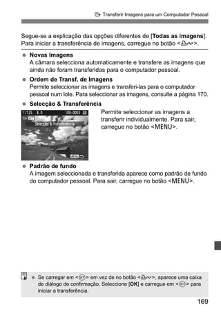 d Transferir Imagens para um Computador Pessoal 
Segue-se a explicação das opções diferentes de [Todas as imagens]. 
Para iniciar a transferência de imagens, carregue no botão l. 
  Novas Imagens 
A câmara selecciona automaticamente e transfere as imagens que 
ainda não foram transferidas para o computador pessoal. 
169 
  Ordem de Transf. de Imagens 
Permite seleccionar as imagens e transferi-las para o computador 
pessoal num lote. Para seleccionar as imagens, consulte a página 170. 
  Selecção  Transferência 
Permite seleccionar as imagens a 
transferir individualmente. Para sair, 
carregue no botão M. 
  Padrão de fundo 
A imagem seleccionada e transferida aparece como padrão de fundo 
do computador pessoal. Para sair, carregue no botão M. 
  Se carregar em 0 em vez de no botão l, aparece uma caixa 
de diálogo de confirmação. Seleccione [OK] e carregue em 0 para 
iniciar a transferência. 
 
