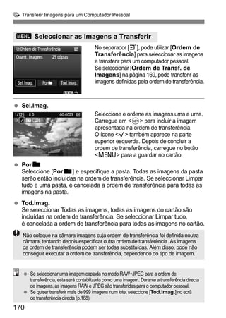 d Transferir Imagens para um Computador Pessoal 
3 Seleccionar as Imagens a Transferir 
170 
No separador [3], pode utilizar [Ordem de 
Transferência] para seleccionar as imagens 
a transferir para um computador pessoal. 
Se seleccionar [Ordem de Transf. de 
Imagens] na página 169, pode transferir as 
imagens definidas pela ordem de transferência. 
  Sel.Imag. 
Seleccione e ordene as imagens uma a uma. 
Carregue em 0 para incluir a imagem 
apresentada na ordem de transferência. 
O ícone X também aparece na parte 
superior esquerda. Depois de concluir a 
ordem de transferência, carregue no botão 
M para a guardar no cartão. 
  Porn 
Seleccione [Porn] e especifique a pasta. Todas as imagens da pasta 
serão então incluídas na ordem de transferência. Se seleccionar Limpar 
tudo e uma pasta, é cancelada a ordem de transferência para todas as 
imagens na pasta. 
  Tod.imag. 
Se seleccionar Todas as imagens, todas as imagens do cartão são 
incluídas na ordem de transferência. Se seleccionar Limpar tudo, 
é cancelada a ordem de transferência para todas as imagens no cartão. 
Não coloque na câmara imagens cuja ordem de transferência foi definida noutra 
câmara, tentando depois especificar outra ordem de transferência. As imagens 
da ordem de transferência podem ser todas substituídas. Além disso, pode não 
conseguir executar a ordem de transferência, dependendo do tipo de imagem. 
  Se seleccionar uma imagem captada no modo RAW+JPEG para a ordem de 
transferência, esta será contabilizada como uma imagem. Durante a transferência directa 
de imagens, as imagens RAW e JPEG são transferidas para o computador pessoal. 
  Se quiser transferir mais de 999 imagens num lote, seleccione [Tod.imag.] no ecrã 
de transferência directa (p.168). 
 