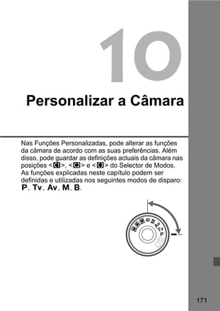 171 
10 
Personalizar a Câmara 
Nas Funções Personalizadas, pode alterar as funções 
da câmara de acordo com as suas preferências. Além 
disso, pode guardar as definições actuais da câmara nas 
posições w, x e y do Selector de Modos. 
As funções explicadas neste capítulo podem ser 
definidas e utilizadas nos seguintes modos de disparo: 
d, s, f, a, F. 
 