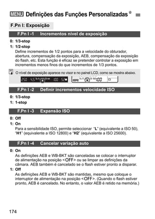 3 Definições das Funções PersonalizadasN 
F.Pn I: Exposição 
O nível de exposição aparece no visor e no painel LCD, como se mostra abaixo. 
174 
F.Pn I -1 Incrementos nível de exposição 
0: 1/3-stop 
1: 1/2-stop 
Define incrementos de 1/2 pontos para a velocidade do obturador, 
abertura, compensação da exposição, AEB, compensação da exposição 
do flash, etc. Esta função é eficaz se pretender controlar a exposição em 
incrementos menos finos do que incrementos de 1/3 pontos. 
F.Pn I -2 Definir incrementos velocidade ISO 
0: 1/3-stop 
1: 1-stop 
F.Pn I -3 Expansão ISO 
0: Off 
1: On 
Para a sensibilidade ISO, permite seleccionar “L” (equivalente a ISO 50), 
“H1” (equivalente a ISO 12800) e “H2” (equivalente a ISO 25600). 
F.Pn I -4 Cancelar variação auto 
0: On 
As definições AEB e WB-BKT são canceladas se colocar o interruptor 
de alimentação na posição 2 ou se limpar as definições da 
câmara. AEB também é cancelado se o flash estiver pronto a disparar. 
1: Off 
As definições AEB e WB-BKT são mantidas, mesmo que coloque o 
interruptor de alimentação na posição 2. (Quando o flash estiver 
pronto, AEB é cancelado. No entanto, o valor AEB é retido na memória.) 
 