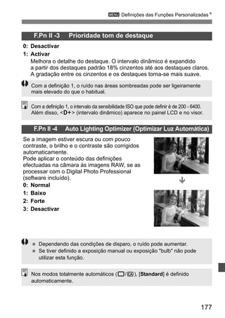 3 Definições das Funções PersonalizadasN 
Com a definição 1, o intervalo da sensibilidade ISO que pode definir é de 200 - 6400. 
Além disso, A (intervalo dinâmico) aparece no painel LCD e no visor. 
177 
F.Pn II -3 Prioridade tom de destaque 
0: Desactivar 
1: Activar 
Melhora o detalhe do destaque. O intervalo dinâmico é expandido 
a partir dos destaques padrão 18% cinzentos até aos destaques claros. 
A gradação entre os cinzentos e os destaques torna-se mais suave. 
Com a definição 1, o ruído nas áreas sombreadas pode ser ligeiramente 
mais elevado do que o habitual. 
F.Pn II -4 Auto Lighting Optimizer (Optimizar Luz Automática) 
Se a imagem estiver escura ou com pouco 
contraste, o brilho e o contraste são corrigidos 
automaticamente. 
Pode aplicar o conteúdo das definições 
efectuadas na câmara às imagens RAW, se as 
processar com o Digital Photo Professional 
(software incluído). 
0: Normal 
1: Baixo 
2: Forte 
3: Desactivar 
Ð 
  Dependendo das condições de disparo, o ruído pode aumentar. 
  Se tiver definido a exposição manual ou exposição bulb não pode 
utilizar esta função. 
Nos modos totalmente automáticos (1/C), [Standard] é definido 
automaticamente. 
 