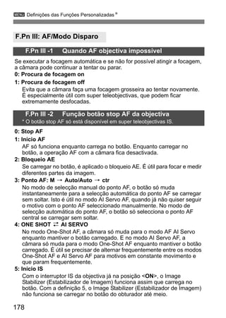 3 Definições das Funções PersonalizadasN 
F.Pn III: AF/Modo Disparo 
178 
F.Pn III -1 Quando AF objectiva impossível 
Se executar a focagem automática e se não for possível atingir a focagem, 
a câmara pode continuar a tentar ou parar. 
0: Procura de focagem on 
1: Procura de focagem off 
Evita que a câmara faça uma focagem grosseira ao tentar novamente. 
É especialmente útil com super teleobjectivas, que podem ficar 
extremamente desfocadas. 
F.Pn III -2 Função botão stop AF da objectiva 
* O botão stop AF só está disponível em super teleobjectivas IS. 
0: Stop AF 
1: Início AF 
AF só funciona enquanto carrega no botão. Enquanto carregar no 
botão, a operação AF com a câmara fica desactivada. 
2: Bloqueio AE 
Se carregar no botão, é aplicado o bloqueio AE. É útil para focar e medir 
diferentes partes da imagem. 
3: Ponto AF: M 9 Auto/Auto 9 ctr 
No modo de selecção manual do ponto AF, o botão só muda 
instantaneamente para a selecção automática do ponto AF se carregar 
sem soltar. Isto é útil no modo AI Servo AF, quando já não quiser seguir 
o motivo com o ponto AF seleccionado manualmente. No modo de 
selecção automática do ponto AF, o botão só selecciona o ponto AF 
central se carregar sem soltar. 
4: ONE SHOT z AI SERVO 
No modo One-Shot AF, a câmara só muda para o modo AF AI Servo 
enquanto mantiver o botão carregado. E no modo AI Servo AF, a 
câmara só muda para o modo One-Shot AF enquanto mantiver o botão 
carregado. É útil se precisar de alternar frequentemente entre os modos 
One-Shot AF e AI Servo AF para motivos em constante movimento e 
que param frequentemente. 
5: Início IS 
Com o interruptor IS da objectiva já na posição ON, o Image 
Stabilizer (Estabilizador de Imagem) funciona assim que carrega no 
botão. Com a definição 5, o Image Stabilizer (Estabilizador de Imagem) 
não funciona se carregar no botão do obturador até meio. 
 