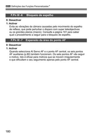 3 Definições das Funções PersonalizadasN 
180 
F.Pn III -6 Bloqueio de espelho 
0: Desactivar 
1: Activar 
Evita as vibrações da câmara causadas pelo movimento do espelho 
de reflexo, que pode perturbar o disparo com super teleobjectivas 
ou os grandes planos (macro). Consulte a página 101 para saber 
qual o procedimento a seguir para o bloqueio de espelho. 
F.Pn III -7 Expansão da área do ponto AF 
0: Desactivar 
1: Activar 
Quando selecciona AI Servo AF e o ponto AF central, os seis pontos 
AF auxiliares (p.80) também funcionam. Os sete pontos AF vão seguir 
o motivo. Isto é eficaz para motivos que se movem irregularmente 
e que dificultam o seu seguimento apenas pelo ponto AF central. 
 