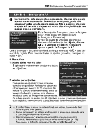 3 Definições das Funções PersonalizadasN 
F.Pn III -8 Microajuste AF 
Normalmente, este ajuste não é necessário. Efectue este ajuste 
apenas se for necessário. Se efectuar este ajuste, pode não 
conseguir obter uma focagem correcta. Não é possível efectuar 
o ajuste AF durante o disparo no modo Visualização Directa nos 
modos Directo e Directou. 
Pode fazer ajustes finos para o ponto de focagem 
de AF. Pode ajustar em passos de ±20 
(-: Avançar / +: Retroceder). 
O valor de ajuste de um passo depende da 
abertura máxima da objectiva. Ajuste, dispare 
(73) e verifique a focagem. Repita para 
ajustar o ponto de focagem de AF. 
Com a definição 1 ou 2 seleccionada, carregue no botão B para ver 
o ecrã de registo. Para cancelar todos os ajustes gravados, carregue no 
botão L. 
0: Desactivar 
1: Ajusta todas mesmo valor 
É aplicado o mesmo valor de ajuste a todas 
as objectivas. 
2: Ajustar por objectiva 
Pode definir um ajuste individual para uma 
objectiva em particular. Pode gravar ajustes na 
câmara para um máximo de 20 objectivas. Se 
instalar na câmara uma objectiva cujo ajuste de 
focagem tenha sido gravado, pode alterar o 
respectivo ponto de focagem em conformidade. 
Se já tiver gravado os ajustes das 20 objectivas e quiser gravar um ajuste para 
outra objectiva, seleccione uma cujo ajuste possa ser sobreposto ou apagado. 
181 
  É melhor fazer o ajuste no próprio local que vai ser fotografado. Isso 
torna o ajuste mais preciso. 
  Com a definição 2, se utilizar um Extensor, o ajuste será gravado para 
a combinação objectiva + Extensor. 
  Os microajustes AF gravados são mantidos, mesmo que utilize 
a Função Personalizada para limpar todas as definições (p.172). 
No entanto, a definição propriamente dita será [0: Desactivar]. 
 
