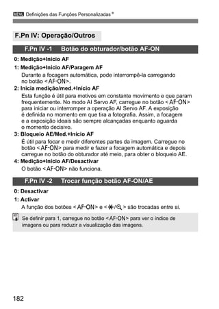 3 Definições das Funções PersonalizadasN 
F.Pn IV: Operação/Outros 
182 
F.Pn IV -1 Botão do obturador/botão AF-ON 
0: Medição+Início AF 
1: Medição+Início AF/Paragem AF 
Durante a focagem automática, pode interrompê-la carregando 
no botão p. 
2: Inicia medição/med.+Início AF 
Esta função é útil para motivos em constante movimento e que param 
frequentemente. No modo AI Servo AF, carregue no botão p 
para iniciar ou interromper a operação AI Servo AF. A exposição 
é definida no momento em que tira a fotografia. Assim, a focagem 
e a exposição ideais são sempre alcançadas enquanto aguarda 
o momento decisivo. 
3: Bloqueio AE/Med.+Início AF 
É útil para focar e medir diferentes partes da imagem. Carregue no 
botão p para medir e fazer a focagem automática e depois 
carregue no botão do obturador até meio, para obter o bloqueio AE. 
4: Medição+Início AF/Desactivar 
O botão p não funciona. 
F.Pn IV -2 Trocar função botão AF-ON/AE 
0: Desactivar 
1: Activar 
A função dos botões p e A/y são trocadas entre si. 
Se definir para 1, carregue no botão p para ver o índice de 
imagens ou para reduzir a visualização das imagens. 
 