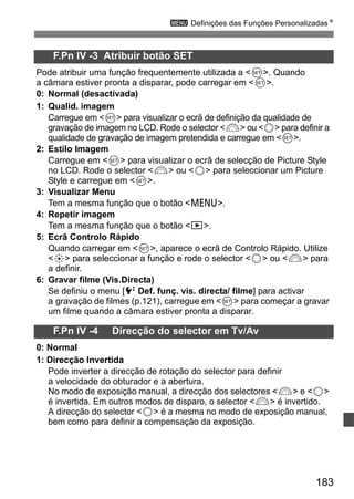 3 Definições das Funções PersonalizadasN 
183 
F.Pn IV -3 Atribuir botão SET 
Pode atribuir uma função frequentemente utilizada a 0. Quando 
a câmara estiver pronta a disparar, pode carregar em 0. 
0: Normal (desactivada) 
1: Qualid. imagem 
Carregue em 0 para visualizar o ecrã de definição da qualidade de 
gravação de imagem no LCD. Rode o selector 6 ou 5 para definir a 
qualidade de gravação de imagem pretendida e carregue em 0. 
2: Estilo Imagem 
Carregue em 0 para visualizar o ecrã de selecção de Picture Style 
no LCD. Rode o selector 6 ou 5 para seleccionar um Picture 
Style e carregue em 0. 
3: Visualizar Menu 
Tem a mesma função que o botão M. 
4: Repetir imagem 
Tem a mesma função que o botão x. 
5: Ecrã Controlo Rápido 
Quando carregar em 0, aparece o ecrã de Controlo Rápido. Utilize 
9 para seleccionar a função e rode o selector 5 ou 6 para 
a definir. 
6: Gravar filme (Vis.Directa) 
Se definiu o menu [6 Def. funç. vis. directa/ filme] para activar 
a gravação de filmes (p.121), carregue em 0 para começar a gravar 
um filme quando a câmara estiver pronta a disparar. 
F.Pn IV -4 Direcção do selector em Tv/Av 
0: Normal 
1: Direcção Invertida 
Pode inverter a direcção de rotação do selector para definir 
a velocidade do obturador e a abertura. 
No modo de exposição manual, a direcção dos selectores 6 e 5 
é invertida. Em outros modos de disparo, o selector 6 é invertido. 
A direcção do selector 5 é a mesma no modo de exposição manual, 
bem como para definir a compensação da exposição. 
 