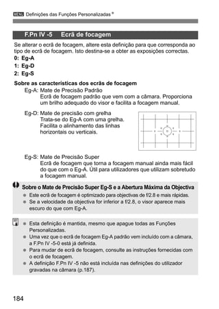 3 Definições das Funções PersonalizadasN 
184 
F.Pn IV -5 Ecrã de focagem 
Se alterar o ecrã de focagem, altere esta definição para que corresponda ao 
tipo de ecrã de focagem. Isto destina-se a obter as exposições correctas. 
0: Eg-A 
1: Eg-D 
2: Eg-S 
Sobre as características dos ecrãs de focagem 
Eg-A: Mate de Precisão Padrão 
Ecrã de focagem padrão que vem com a câmara. Proporciona 
um brilho adequado do visor e facilita a focagem manual. 
Eg-D: Mate de precisão com grelha 
Trata-se do Eg-A com uma grelha. 
Facilita o alinhamento das linhas 
horizontais ou verticais. 
Eg-S: Mate de Precisão Super 
Ecrã de focagem que torna a focagem manual ainda mais fácil 
do que com o Eg-A. Útil para utilizadores que utilizam sobretudo 
a focagem manual. 
Sobre o Mate de Precisão Super Eg-S e a Abertura Máxima da Objectiva 
  Este ecrã de focagem é optimizado para objectivas de f/2.8 e mais rápidas. 
  Se a velocidade da objectiva for inferior a f/2.8, o visor aparece mais 
escuro do que com Eg-A. 
  Esta definição é mantida, mesmo que apague todas as Funções 
Personalizadas. 
  Uma vez que o ecrã de focagem Eg-A padrão vem incluído com a câmara, 
a F.Pn IV -5-0 está já definida. 
  Para mudar de ecrã de focagem, consulte as instruções fornecidas com 
o ecrã de focagem. 
  A definição F.Pn IV -5 não está incluída nas definições do utilizador 
gravadas na câmara (p.187). 
 